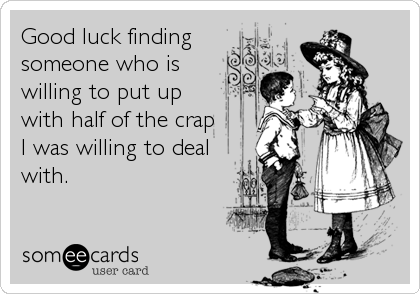 Good luck finding
someone who is
willing to put up
with half of the crap
I was willing to deal
with.