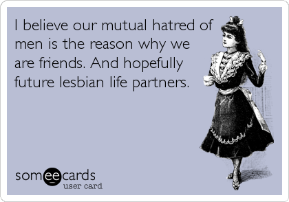 I believe our mutual hatred of
men is the reason why we
are friends. And hopefully
future lesbian life partners.