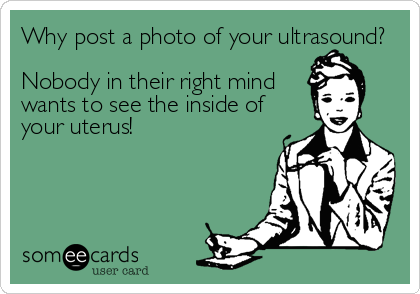 Why post a photo of your ultrasound?

Nobody in their right mind
wants to see the inside of
your uterus!