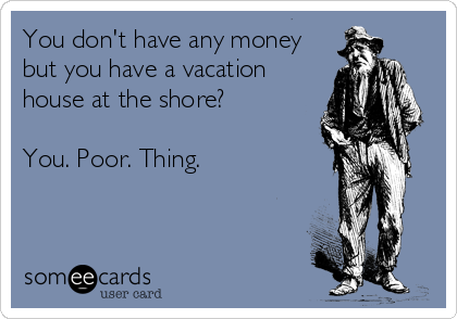 You don't have any money
but you have a vacation
house at the shore?

You. Poor. Thing.