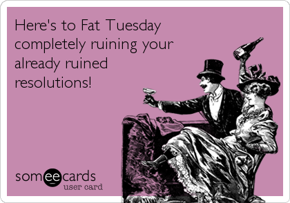 Here's to Fat Tuesday
completely ruining your 
already ruined 
resolutions!