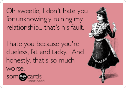 Oh sweetie, I don't hate you
for unknowingly ruining my
relationship... that's his fault.

I hate you because you're
clueless, fat and tacky.  And
honestly, that's so much
worse.