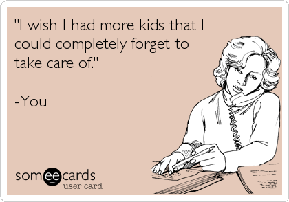 "I wish I had more kids that I
could completely forget to
take care of."

-You