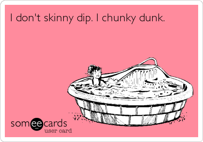 I don't skinny dip. I chunky dunk.