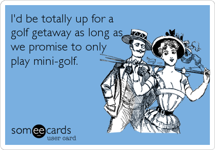 I'd be totally up for a
golf getaway as long as
we promise to only
play mini-golf.