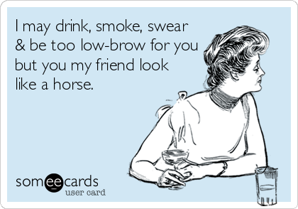 I may drink, smoke, swear
& be too low-brow for you
but you my friend look
like a horse.