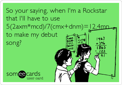 So your saying, when I'm a Rockstar
that I'll have to use
5(2axm*mcd)/7(cmx+dnm)=12.4mn
to make my debut
song?