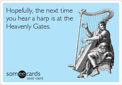Hopefully, the next time
you hear a harp is at the
Heavenly Gates.
