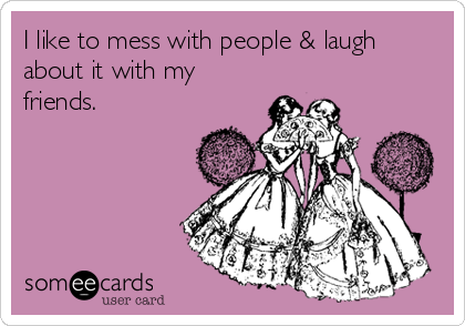 I like to mess with people & laugh
about it with my
friends.