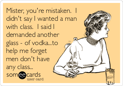 Mister, you're mistaken.  I
didn't say I wanted a man
with class.  I said I
demanded another
glass - of vodka...to
help me forget
men don't have
any class...