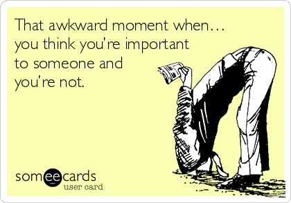 That awkward moment when…
you think you’re important
to someone and
you’re not.