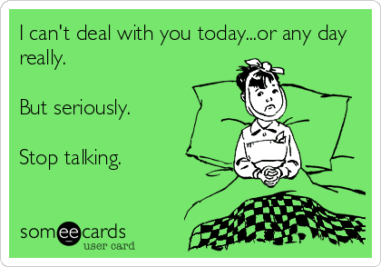 I can't deal with you today...or any day
really.

But seriously.

Stop talking.