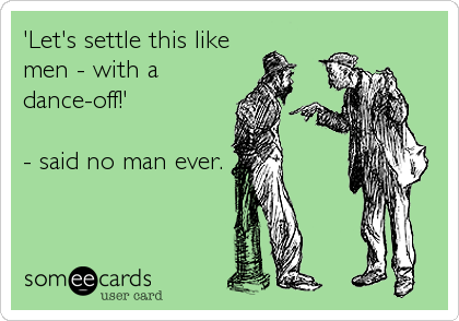 'Let's settle this like
men - with a
dance-off!' 

- said no man ever.