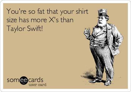 You're so fat that your shirt
size has more X's than
Taylor Swift!