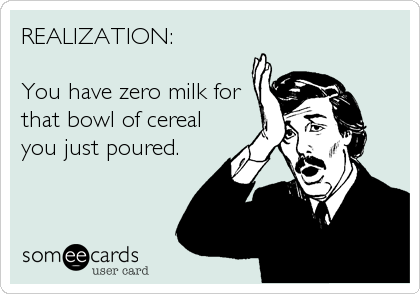 REALIZATION:

You have zero milk for
that bowl of cereal
you just poured.