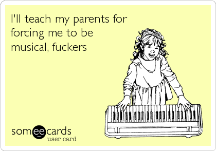 I'll teach my parents for
forcing me to be
musical, fuckers