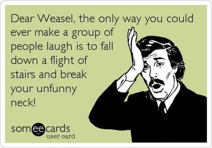 Dear Weasel, the only way you could
ever make a group of
people laugh is to fall
down a flight of
stairs and break
your unfunny
neck!