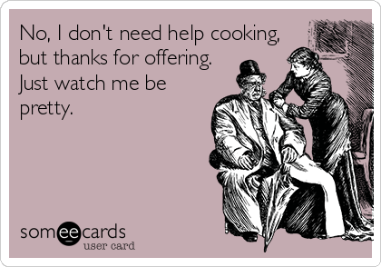 No, I don't need help cooking,
but thanks for offering.
Just watch me be
pretty.