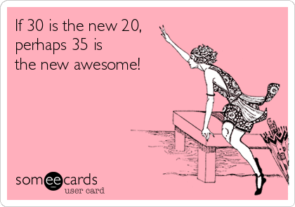 If 30 is the new 20,
perhaps 35 is
the new awesome!