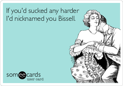 If you'd sucked any harder
I'd nicknamed you Bissell.