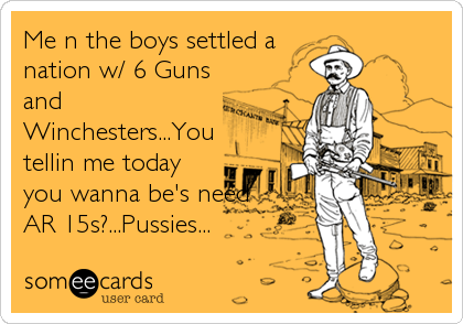 Me n the boys settled a
nation w/ 6 Guns
and
Winchesters...You
tellin me today
you wanna be's need
AR 15s?...Pussies...