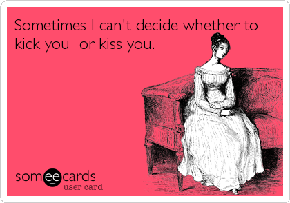 Sometimes I can't decide whether to
kick you  or kiss you.