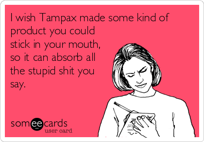 I wish Tampax made some kind of
product you could
stick in your mouth,
so it can absorb all
the stupid shit you
say.