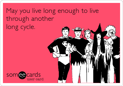 May you live long enough to live
through another
long cycle.