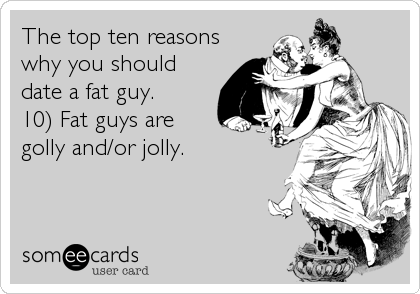 The top ten reasons
why you should
date a fat guy. 
10) Fat guys are
golly and/or jolly.