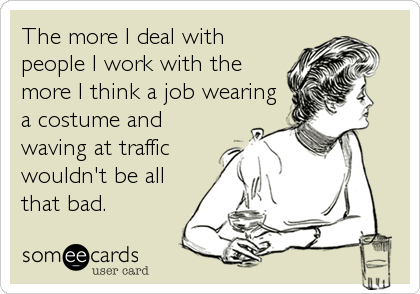 The more I deal with
people I work with the
more I think a job wearing
a costume and
waving at traffic
wouldn't be all
that bad.