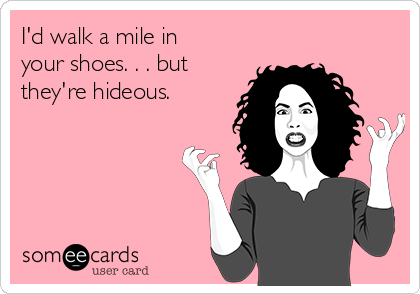 I'd walk a mile in
your shoes. . . but
they're hideous.