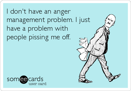 I don't have an anger
management problem. I just
have a problem with
people pissing me off.