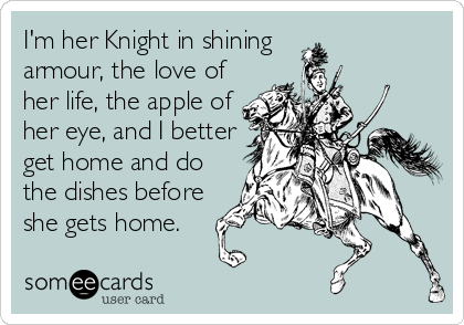 I'm her Knight in shining
armour, the love of
her life, the apple of
her eye, and I better
get home and do
the dishes before
she gets home.