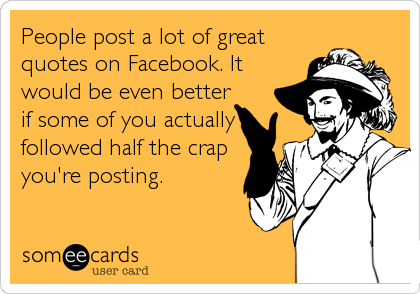 People post a lot of great
quotes on Facebook. It
would be even better
if some of you actually
followed half the crap
you're posting.