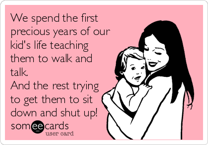 We spend the first
precious years of our
kid's life teaching
them to walk and
talk. 
And the rest trying
to get them to sit
down and shut up!