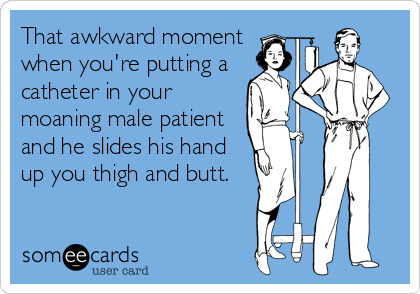 That awkward moment
when you're putting a
catheter in your
moaning male patient
and he slides his hand
up you thigh and butt.