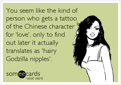 You seem like the kind of
person who gets a tattoo
of the Chinese character
for 'love', only to find
out later it actually
translates as 'hairy
Godzilla nipples'.