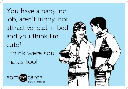 You have a baby, no
job, aren't funny, not
attractive, bad in bed
and you think I'm
cute? 
I think were soul
mates too!