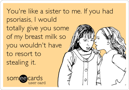 You're like a sister to me. If you had
psoriasis, I would
totally give you some
of my breast milk so
you wouldn't have
to resort to
s
