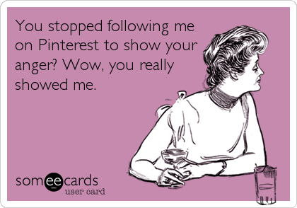You stopped following me
on Pinterest to show your
anger? Wow, you really
showed me.