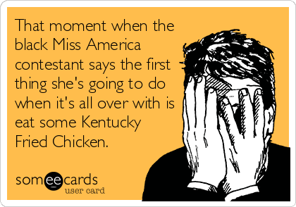 That moment when the
black Miss America
contestant says the first
thing she's going to do
when it's all over with is
eat some Kentucky
Fried Chicken.