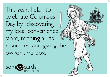 This year, I plan to
celebrate Columbus
Day by "discovering"
my local convenience
store, robbing all its
resources, and giving the
owner smallpox.