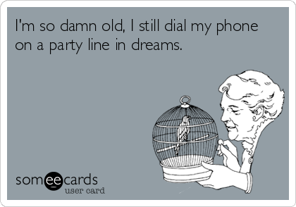 I'm so damn old, I still dial my phone
on a party line in dreams.