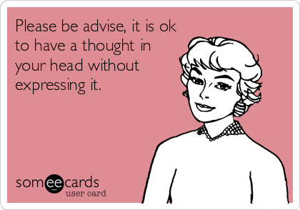 Please be advise, it is ok
to have a thought in
your head without
expressing it.
