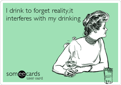 I drink to forget reality,it
interferes with my drinking