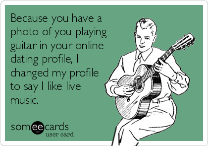 Because you have a
photo of you playing
guitar in your online
dating profile, I
changed my profile
to say I like live
music.