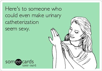 Here's to someone who
could even make urinary
catheterization
seem sexy.