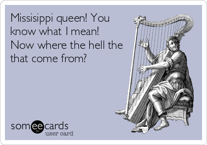 Missisippi queen! You
know what I mean!
Now where the hell the
that come from?
