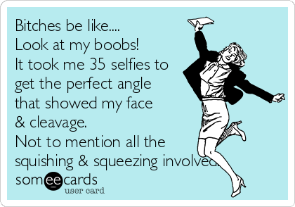 Bitches be like....
Look at my boobs!
It took me 35 selfies to
get the perfect angle 
that showed my face 
& cleavage.
Not to mention all the
squishing & squeezing involved.