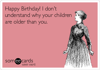 Happy Birthday! I don't
understand why your children
are older than you.